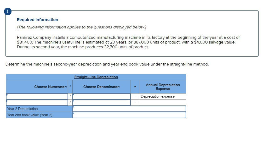 Required information
[The following information applies to the questions displayed below.]
Ramirez Company installs a computerized manufacturing machine in its factory at the beginning of the year at a cost of
$81,400. The machine's useful life is estimated at 20 years, or 387,000 units of product, with a $4,000 salvage value.
During its second year, the machine produces 32,700 units of product.
Determine the machine's second-year depreciation and year end book value under the straight-line method.
Straight-Line Depreciation
Choose Numerator: /
Choose Denominator:
=
Annual Depreciation
Expense
=
Depreciation expense
=
Year 2 Depreciation
Year end book value (Year 2)