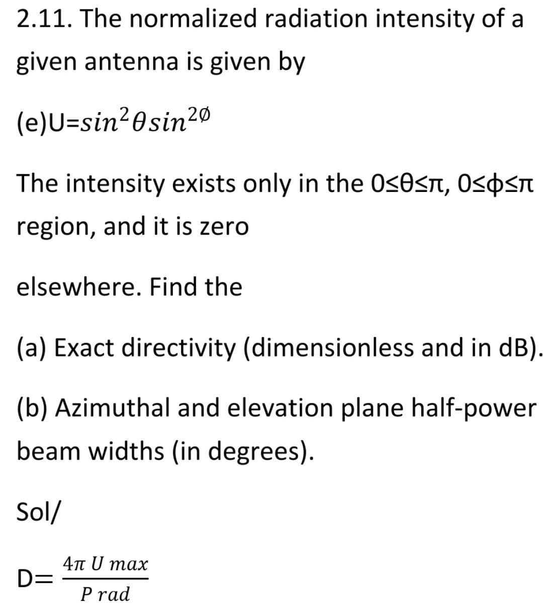 2.11. The normalized radiation intensity of a
given antenna is given by
(e)U=sin²0sin20
The intensity exists only in the 0<0<n, O<0<n
region, and it is zero
elsewhere. Find the
(a) Exact directivity (dimensionless and in dB).
(b) Azimuthal and elevation plane half-power
beam widths (in degrees).
Sol/
4n U max
D=
P rad
