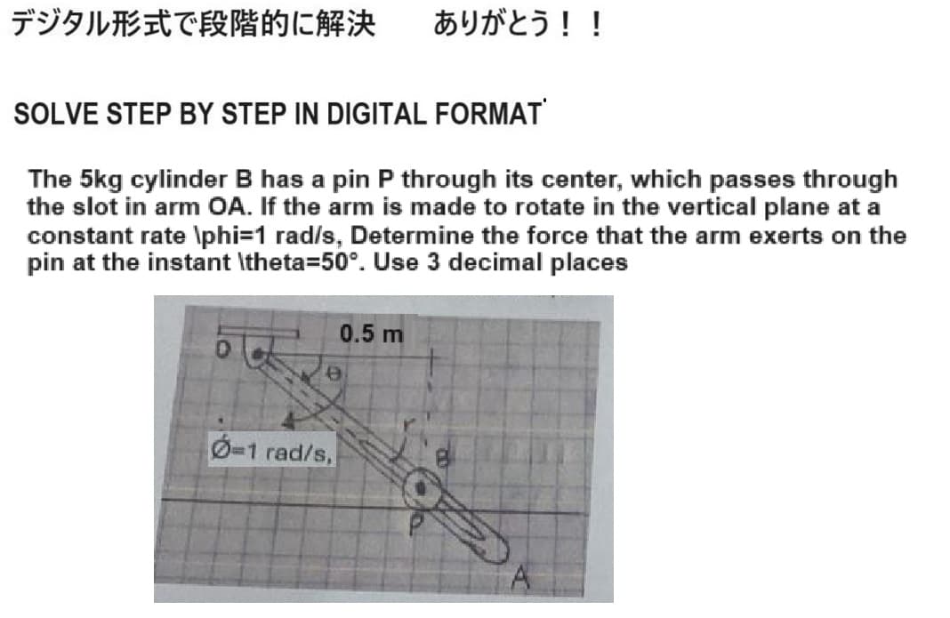 デジタル形式で段階的に解決 ありがとう!!
SOLVE STEP BY STEP IN DIGITAL FORMAT'
The 5kg cylinder B has a pin P through its center, which passes through
the slot in arm OA. If the arm is made to rotate in the vertical plane at a
constant rate \phi=1 rad/s, Determine the force that the arm exerts on the
pin at the instant \theta=50°. Use 3 decimal places
e
0.5 m
0-1 rad/s,