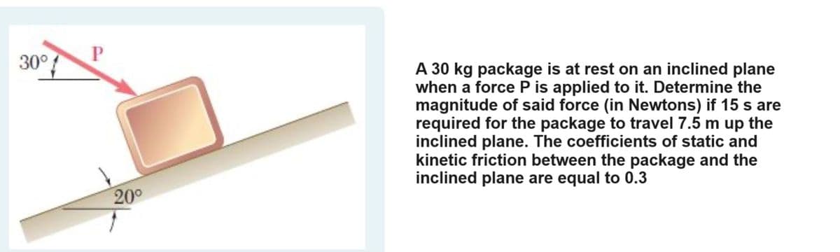 30°
P
20°
A 30 kg package is at rest on an inclined plane
when a force P is applied to it. Determine the
magnitude of said force (in Newtons) if 15 s are
required for the package to travel 7.5 m up the
inclined plane. The coefficients of static and
kinetic friction between the package and the
inclined plane are equal to 0.3