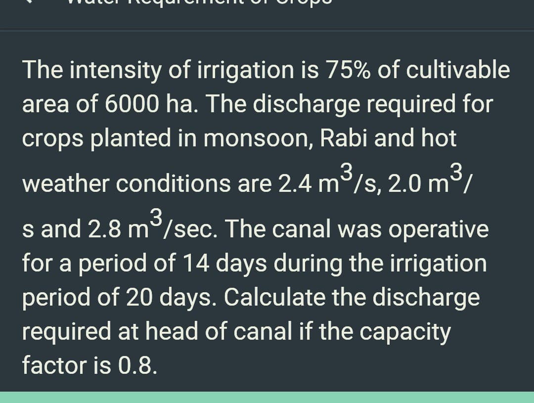The intensity of irrigation is 75% of cultivable
area of 6000 ha. The discharge required for
crops planted in monsoon, Rabi and hot
3
weather conditions are 2.4 m³/s, 2.0 m³/
3
s and 2.8 m/sec. The canal was operative
for a period of 14 days during the irrigation
period of 20 days. Calculate the discharge
required at head of canal if the capacity
factor is 0.8.