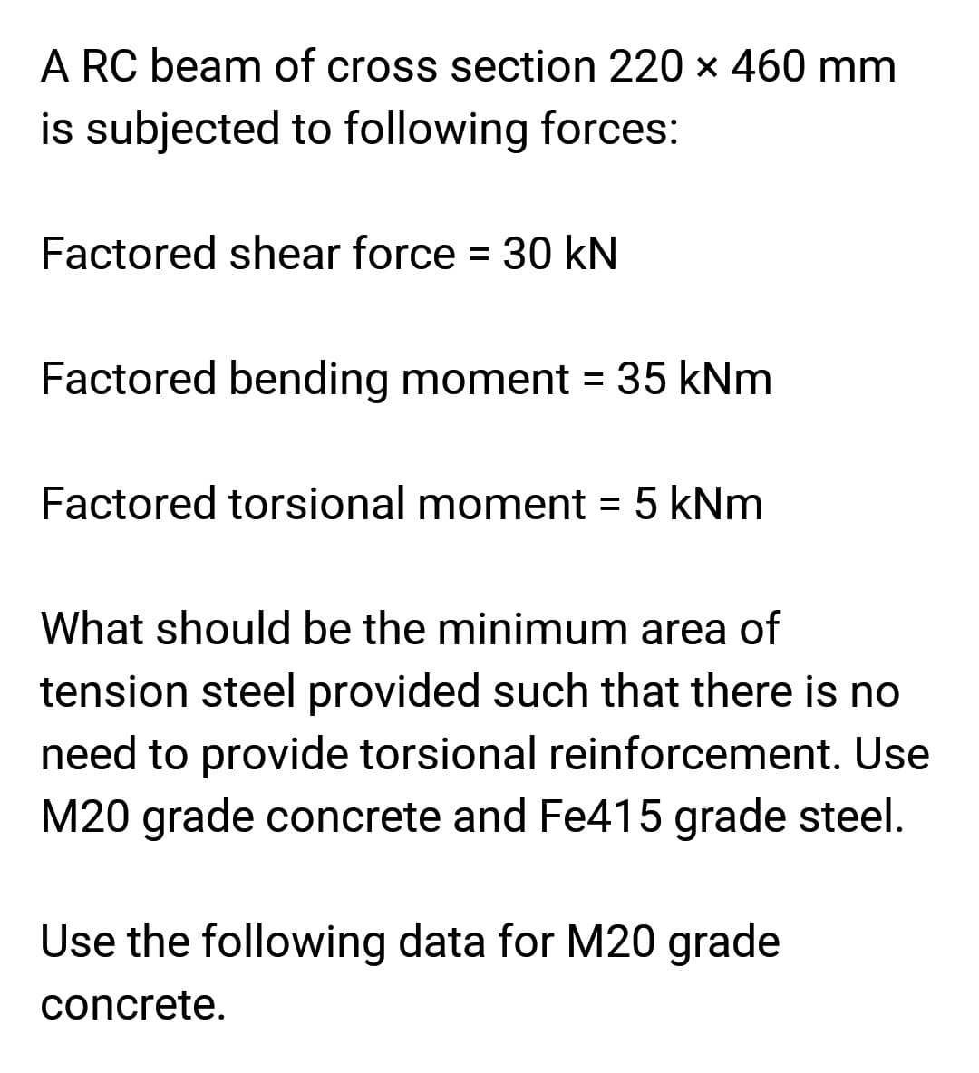 A RC beam of cross section 220 x 460 mm
is subjected to following forces:
Factored shear force = 30 kN
Factored bending moment = 35 kNm
Factored torsional moment = 5 kNm
What should be the minimum area of
tension steel provided such that there is no
need to provide torsional reinforcement. Use
M20 grade concrete and Fe415 grade steel.
Use the following data for M20 grade
concrete.