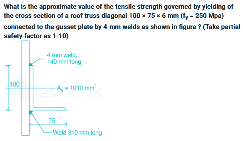 What is the approximate value of the tensile strength governed by yielding of
the cross section of a roof truss diagonal 100 x 75 x 6 mm (fy = 250 Mpa)
connected to the gusset plate by 4-mm welds as shown in figure? (Take partial
safety factor as 1-10)
100
4 mm weld,
140 mm long
esa, = 1010 mm²
75
Weld 310 mm long