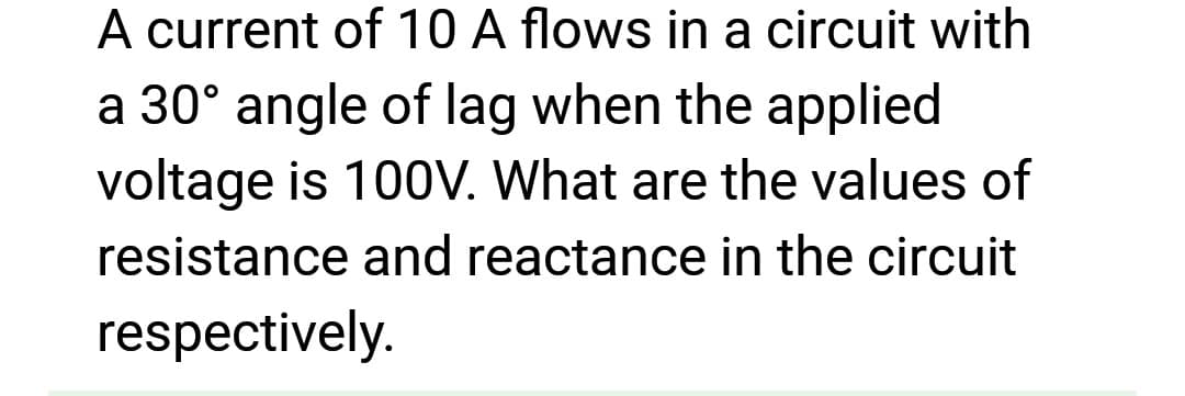 A current of 10 A flows in a circuit with
a 30° angle of lag when the applied
voltage is 100V. What are the values of
resistance and reactance in the circuit
respectively.