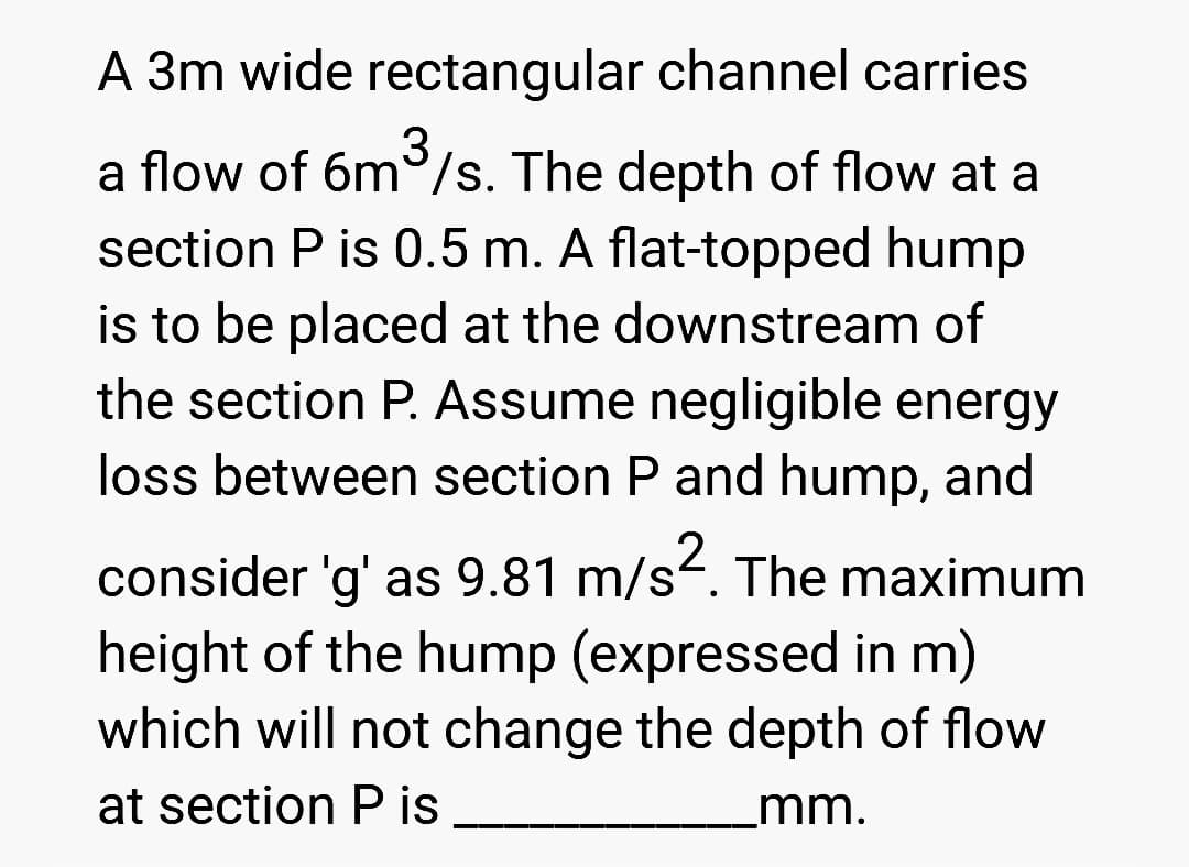 3
A 3m wide rectangular channel carries
a flow of 6m³/s. The depth of flow at a
section P is 0.5 m. A flat-topped hump
is to be placed at the downstream of
the section P. Assume negligible energy
loss between section P and hump, and
consider 'g' as 9.81 m/s². The maximum
height of the hump (expressed in m)
which will not change the depth of flow
at section Pis
_mm.