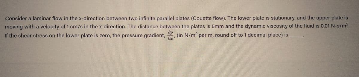 Consider a laminar flow in the x-direction between two infinite parallel plates (Couette flow). The lower plate is stationary, and the upper plate is
moving with a velocity of 1 cm/s in the x-direction. The distance between the plates is 5mm and the dynamic viscosity of the fluid is 0.01 N-s/m².
Әр
If the shear stress on the lower plate is zero, the pressure gradient, (in N/m² per m, round off to 1 decimal place) is
I
dr