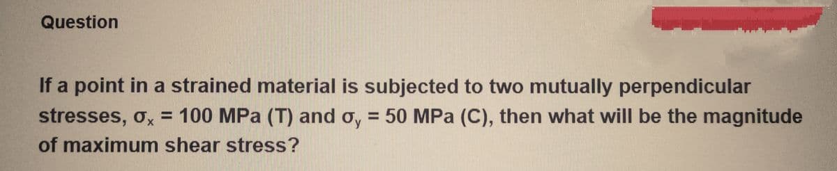 Question
If a point in a strained material is subjected to two mutually perpendicular
stresses, σx = 100 MPa (T) and o, = 50 MPa (C), then what will be the magnitude
of maximum shear stress?
X