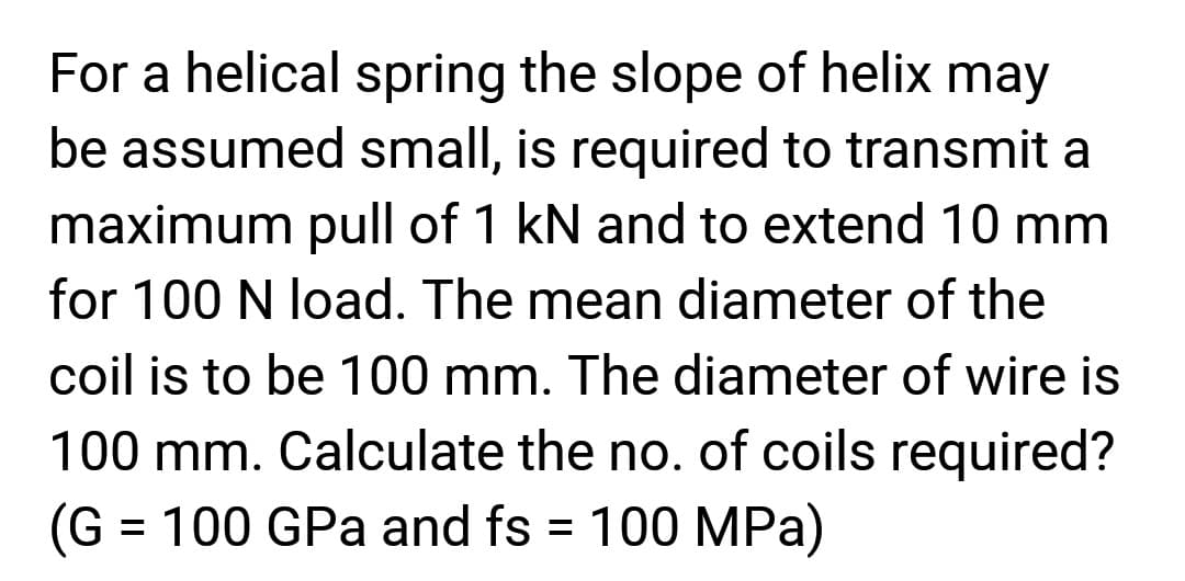 For a helical spring the slope of helix may
be assumed small, is required to transmit a
maximum pull of 1 kN and to extend 10 mm
for 100 N load. The mean diameter of the
coil is to be 100 mm. The diameter of wire is
100 mm. Calculate the no. of coils required?
(G = 100 GPa and fs = 100 MPa)