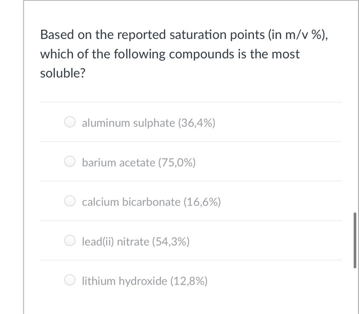 Based on the reported saturation points (in m/v %),
which of the following compounds is the most
soluble?
aluminum sulphate (36,4%)
barium acetate (75,0%)
calcium bicarbonate (16,6%)
lead(ii) nitrate (54,3%)
lithium hydroxide (12,8%)
