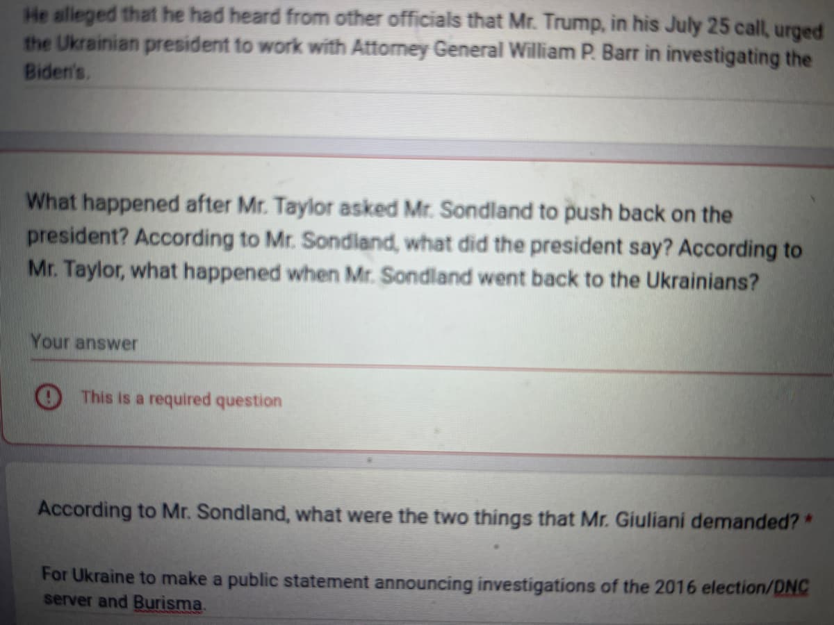 He alleged that he had heard from other officials that Mr. Trump, in his July 25 call, urged
the Ukrainian president to work with Attorney General William P. Barr in investigating the
Biden's,
What happened after Mr. Taylor asked Mr. Sondland to push back on the
president? According to Mr. Sondland, what did the president say? According to
Mr. Taylor, what happened when Mr. Sondland went back to the Ukrainians?
Your answer
This is a required question
According to Mr. Sondland, what were the two things that Mr. Giuliani demanded? *
For Ukraine to make a public statement announcing investigations of the 2016 election/DNC
server and Burisma.