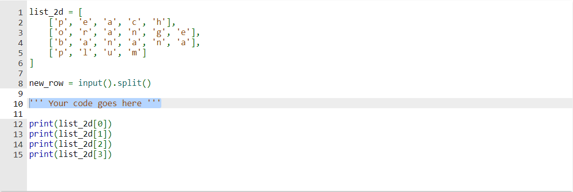 1 list_2d = [
2
3
4
5
6 ]
['p'. 'e'
['o', 'r'.
['b', 'a
['p', '1']
8 new row = input().split()
9
10
11
12 print (list_2d[0])
13 print (list_2d[1])
14 print (list_2d[2])
15 print (list_2d[3])
Your code goes here
'h'],
'e'l,
'a'],