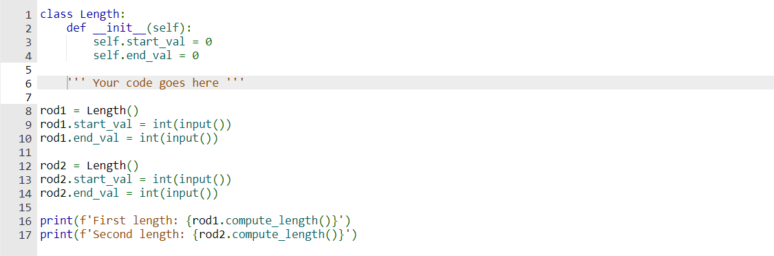 1 class Length:
definit__(self):
2
3
4
5
self.start val = 0
self.end_val = 0
Your code goes here ***
6
7
8 rod1 Length()
9 rod1.start_val = int(input())
10 rod1.end_val = int(input())
11
12 rod2 = Length()
13 rod2.start_val = int(input())
14 rod2.end_val = int(input())
15
16 print (f'First length: {rod1.compute_length()}')
17 print (f'Second length: {rod2.compute_length()}')