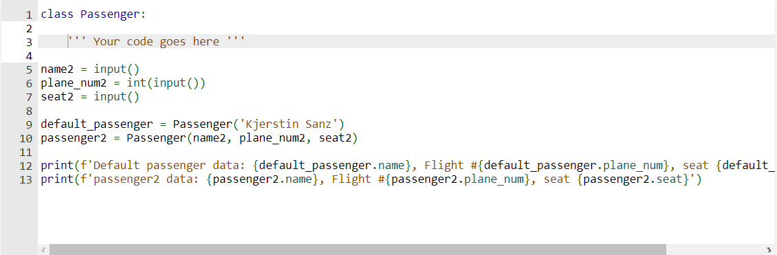 1 class Passenger:
2
Your code goes here
3
4
5 name2=input()
6 plane_num2 = int (input())
7 seat2=input()
8
9 default_passenger = Passenger ('Kjerstin Sanz')
10 passenger2 = Passenger (name2, plane_num2, seat2)
11
12 print (f'Default passenger data: {default_passenger.name}, Flight #{default_passenger.plane_num}, seat {default_
13 print (f'passenger2 data: {passenger2.name}, Flight #{passenger2.plane_num}, seat {passenger2.seat}')
3