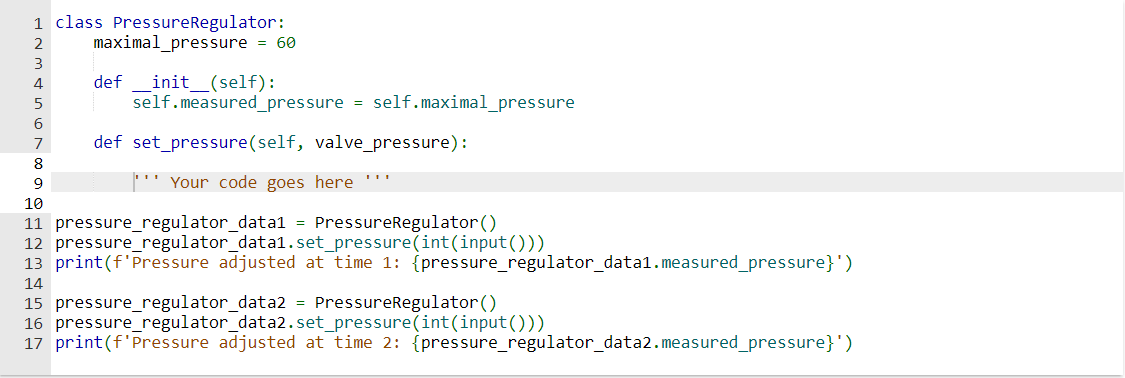1 class PressureRegulator:
maximal_pressure = 60
2
3
4
5
6
7
8
9
def _init__(self):
self.measured_pressure
=
self.maximal_pressure
def set_pressure (self, valve_pressure):
Your code goes here
10
11 pressure regulator_data1 = PressureRegulator ()
12 pressure regulator_data1.set_pressure(int (input()))
13 print (f'Pressure adjusted at time 1: {pressure_regulator_data1.measured_pressure}')
14
15 pressure regulator_data2 = PressureRegulator ()
16 pressure regulator_data2.set_pressure(int (input()))
17 print (f'Pressure adjusted at time 2: {pressure_regulator_data2.measured_pressure}')