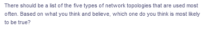 There should be a list of the five types of network topologies that are used most
often. Based on what you think and believe, which one do you think is most likely
to be true?