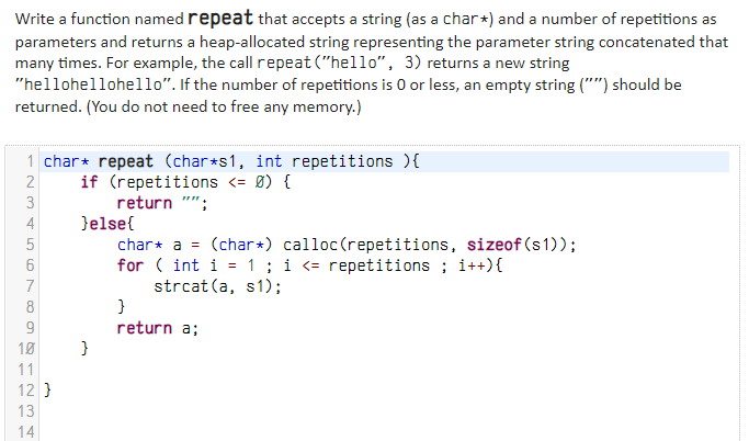 Write a function named repeat that accepts a string (as a char+) and a number of repetitions as
parameters and returns a heap-allocated string representing the parameter string concatenated that
many times. For example, the call repeat ("hello", 3) returns a new string
"hellohellohello". If the number of repetitions is 0 or less, an empty string ("") should be
returned. (You do not need to free any memory.)
1 char* repeat (char*s1, int repetitions ){
if (repetitions <= Ø) {
2
3
return
4
}else{
char* a = (char*) calloc(repetitions, sizeof (s1));
for ( int i = 1; i <= repetitions ; i++){
strcat (a, s1);
7
8
return a;
10
11
12 }
14
N 3 4
