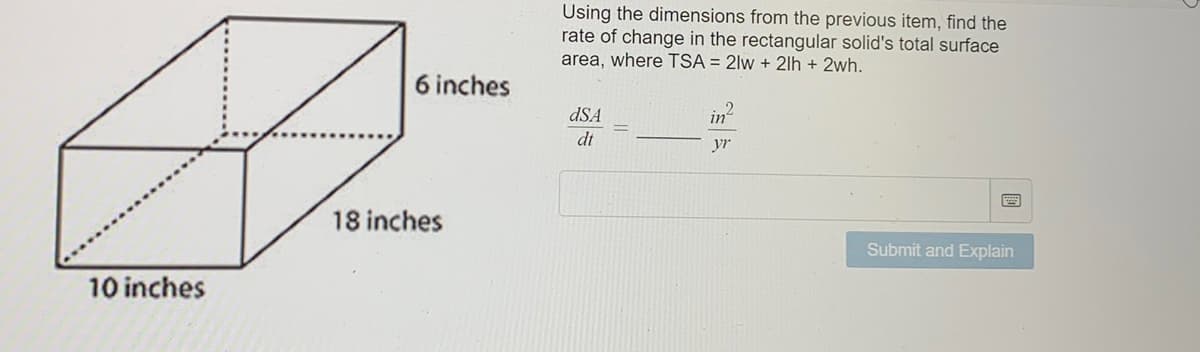 10 inches
6 inches
18 inches
Using the dimensions from the previous item, find the
rate of change in the rectangular solid's total surface
area, where TSA = 2lw + 21h + 2wh.
in
dSA
dt
Submit and Explain
yr