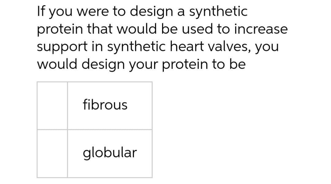 If you were to design a synthetic
protein that would be used to increase
support in synthetic heart valves, you
would design your protein to be
fibrous
globular
