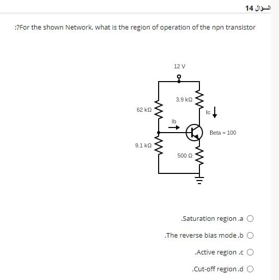 :?For the shown Network, what is the region of operation of the npn transistor
62 ΚΩ
9.1 ΚΩ
12 V
3.9 ΚΩ
500 £2
ww
Ic
السؤال 14
Beta = 100
Saturation region.a O
.The reverse bias mode.b O
.Active region.c O
.Cut-off region.d O