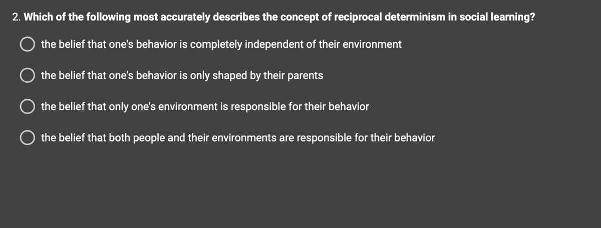 2. Which of the following most accurately describes the concept of reciprocal determinism in social learning?
the belief that one's behavior is completely independent of their environment
O the belief that one's behavior is only shaped by their parents
the belief that only one's environment is responsible for their behavior
the belief that both people and their environments are responsible for their behavior