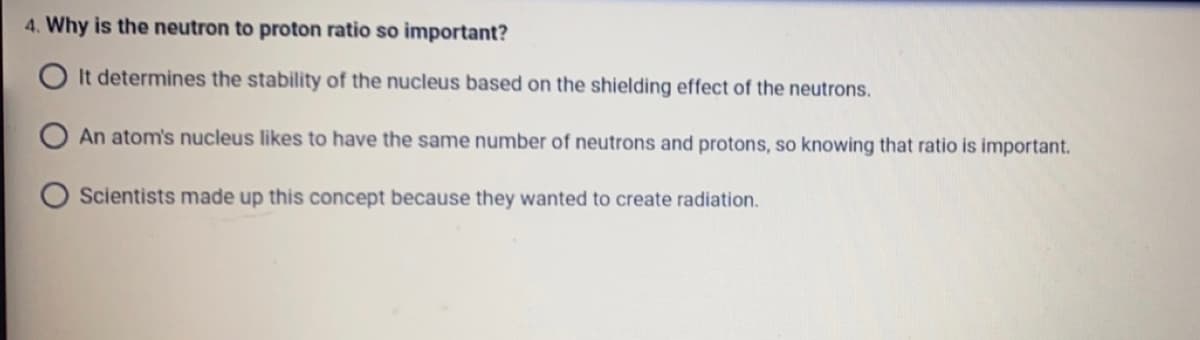 4. Why is the neutron to proton ratio so important?
OIt determines the stability of the nucleus based on the shielding effect of the neutrons.
An atom's nucleus likes to have the same number of neutrons and protons, so knowing that ratio is important.
Scientists made up this concept because they wanted to create radiation.