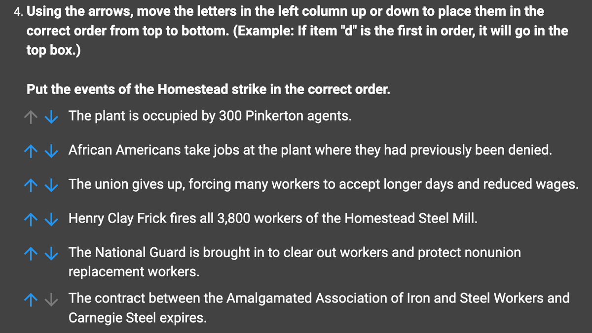 4. Using the arrows, move the letters in the left column up or down to place them in the
correct order from top to bottom. (Example: If item "d" is the first in order, it will go in the
top box.)
Put the events of the Homestead strike in the correct order.
The plant is occupied by 300 Pinkerton agents.
African Americans take jobs at the plant where they had previously been denied.
The union gives up, forcing many workers to accept longer days and reduced wages.
Henry Clay Frick fires all 3,800 workers of the Homestead Steel Mill.
个
↑
个
个
个
The National Guard is brought in to clear out workers and protect nonunion
replacement workers.
The contract between the Amalgamated Association of Iron and Steel Workers and
Carnegie Steel expires.