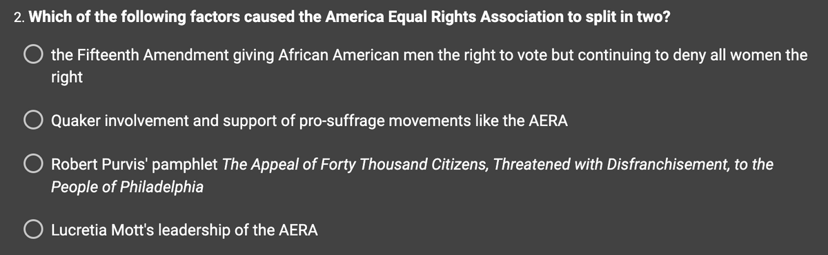 2. Which of the following factors caused the America Equal Rights Association to split in two?
the Fifteenth Amendment giving African American men the right to vote but continuing to deny all women the
right
Quaker involvement and support of pro-suffrage movements like the AERA
Robert Purvis' pamphlet The Appeal of Forty Thousand Citizens, Threatened with Disfranchisement, to the
People of Philadelphia
O Lucretia Mott's leadership of the AERA