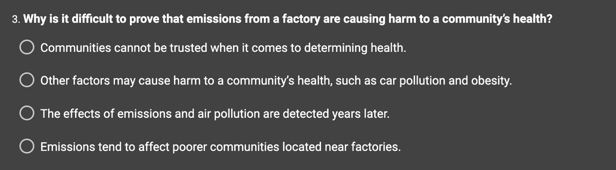 3. Why is it difficult to prove that emissions from a factory are causing harm to a community's health?
Communities cannot be trusted when it comes to determining health.
O Other factors may cause harm to a community's health, such as car pollution and obesity.
O The effects of emissions and air pollution are detected years later.
Emissions tend to affect poorer communities located near factories.