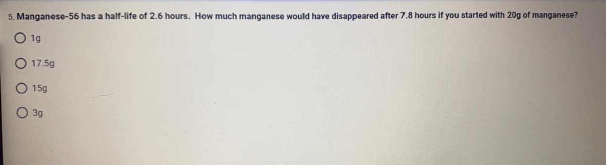 5. Manganese-56 has a half-life of 2.6 hours. How much manganese would have disappeared after 7.8 hours if you started with 20g of manganese?
1g
17.5g
15g
3g