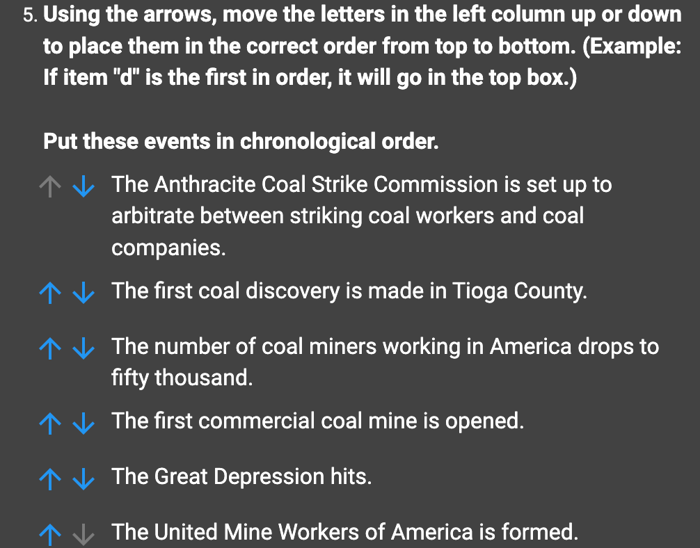 5. Using the arrows, move the letters in the left column up or down
to place them in the correct order from top to bottom. (Example:
If item "d" is the first in order, it will go in the top box.)
Put these events in chronological order.
The Anthracite Coal Strike Commission is set up to
arbitrate between striking coal workers and coal
companies.
↑ The first coal discovery is made in Tioga County.
↑
↑
The number of coal miners working in America drops to
fifty thousand.
The first commercial coal mine is opened.
The Great Depression hits.
The United Mine Workers of America is formed.