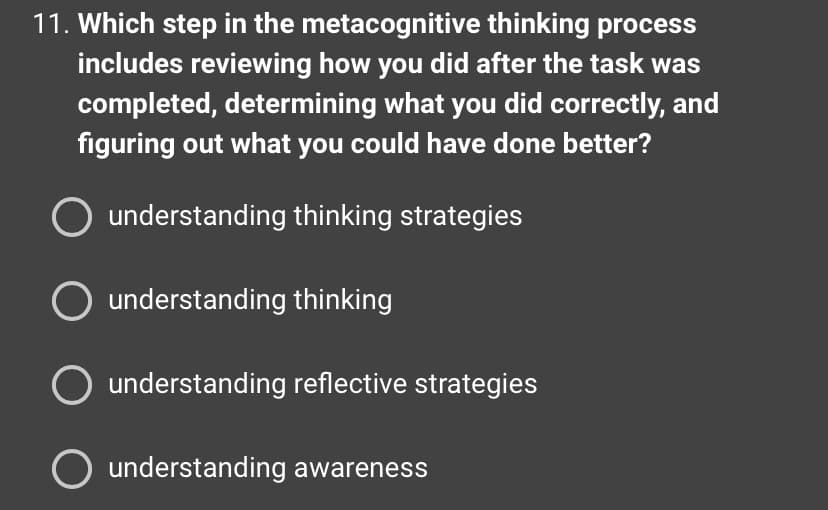 11. Which step in the metacognitive thinking process
includes reviewing how you did after the task was
completed, determining what you did correctly, and
figuring out what you could have done better?
understanding thinking strategies
O understanding thinking
understanding reflective strategies
O understanding awareness