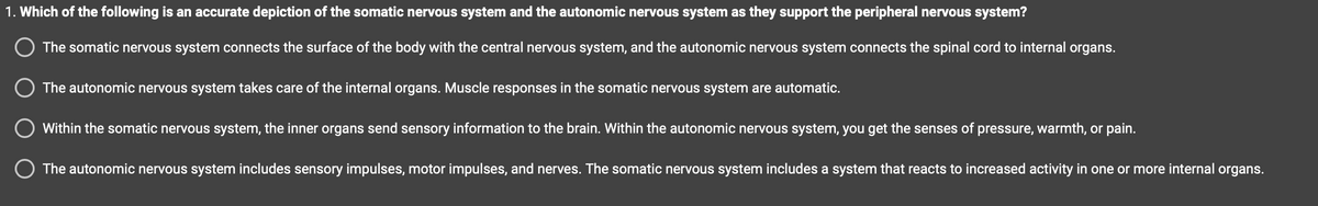 1. Which of the following is an accurate depiction of the somatic nervous system and the autonomic nervous system as they support the peripheral nervous system?
The somatic nervous system connects the surface of the body with the central nervous system, and the autonomic nervous system connects the spinal cord to internal organs.
The autonomic nervous system takes care of the internal organs. Muscle responses in the somatic nervous system are automatic.
Within the somatic nervous system, the inner organs send sensory information to the brain. Within the autonomic nervous system, you get the senses of pressure, warmth, or pain.
O The autonomic nervous system includes sensory impulses, motor impulses, and nerves. The somatic nervous system includes a system that reacts to increased activity in one or more internal organs.