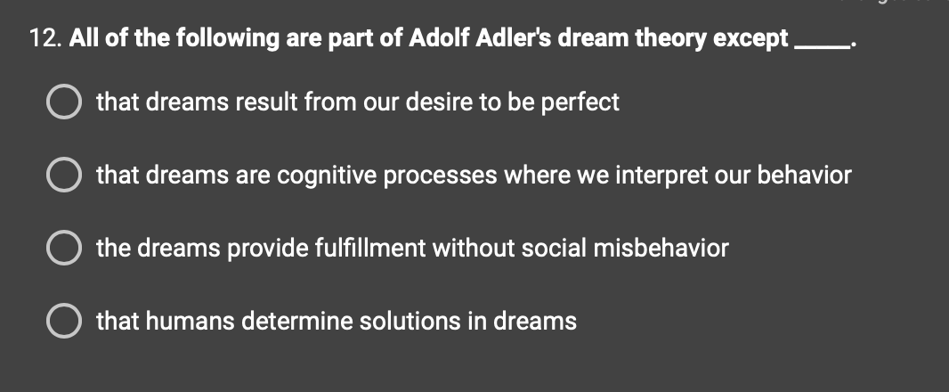 12. All of the following are part of Adolf Adler's dream theory except
O that dreams result from our desire to be perfect
that dreams are cognitive processes where we interpret our behavior
O the dreams provide fulfillment without social misbehavior
that humans determine solutions in dreams