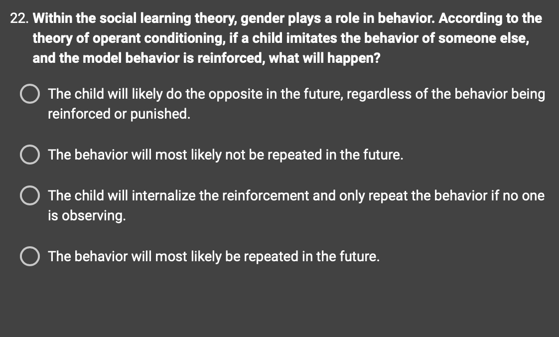 22. Within the social learning theory, gender plays a role in behavior. According to the
theory of operant conditioning, if a child imitates the behavior of someone else,
and the model behavior is reinforced, what will happen?
O The child will likely do the opposite in the future, regardless of the behavior being
reinforced or punished.
O The behavior will most likely not be repeated in the future.
The child will internalize the reinforcement and only repeat the behavior if no one
is observing.
O The behavior will most likely be repeated in the future.