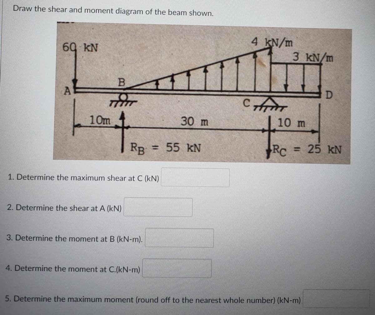 Draw the shear and moment diagram of the beam shown.
4 KN/m
60 kN
3kN/m
B
10m
30 m
10 m
RB
55 kN
RC
=25 kN
1. Determine the maximum shear at C (kN)
2. Determine the shear at A (kN)
3. Determine the moment at B (kN-m).
4. Determine the moment at C.(kN-m)
5. Determine the maximum moment (round off to the nearest whole number) (kN-m)
%3D
