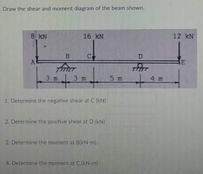 Draw the shear and moment diagram of the beam shown.
8 KN
16 kN
12 kN
B.
D.
3 m
3 m
5 m
4m
1. Determine the negative shear at C (kN)
2. Determine the positive shear at D (KN)
3. Determine the moment at B(kN-m).
A. Determine the moment at CkN-m)
