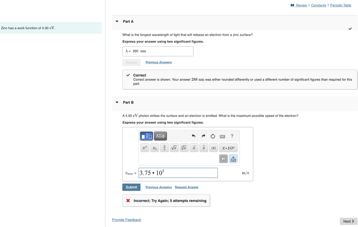 ▾
Part A
Zinc has a work function of 4.30 eV.
What is the longest wavelength of light that will release an electron from a zinc surface?
Express your answer using two significant figures.
A = 290 nm
Submit
Previous Answers
Part B
Review | Constants | Periodic Table
Correct
Correct answer is shown. Your answer 288 nm was either rounded differently or used a different number of significant figures than required for this
part.
A 4.90 eV photon strikes the surface and an electron is emitted. What is the maximum possible speed of the electron?
Express your answer using two significant figures.
ΘΕ ΑΣΦ
?
хахь
√x x x
IXI
X.10"
Umax = 3.75 105
Submit Previous Answers Request Answer
× Incorrect; Try Again; 5 attempts remaining
Provide Feedback
☑
m/s
Next >