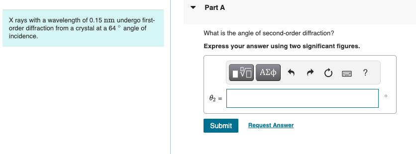 X rays with a wavelength of 0.15 nm undergo first-
order diffraction from a crystal at a 64° angle of
incidence.
▾
Part A
What is the angle of second-order diffraction?
Express your answer using two significant figures.
02 =
ΜΕ ΑΣΦ
Submit
Request Answer
?