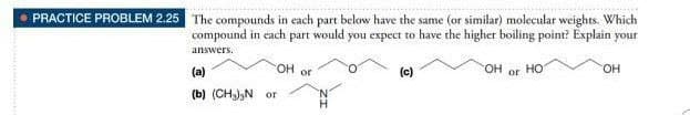 PRACTICE PROBLEM 2.25 The compounds in each part below have the same (or similar) molecular weights. Which
compound in each
part
would
you expect to have the higher boiling point? Éxplain your
answers.
OH or
HO.
(a)
(c)
но
OH
or
(b) (CHa),N or
