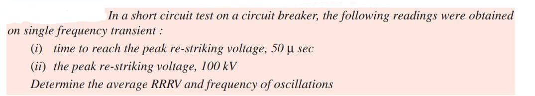In a short circuit test on a circuit breaker, the following readings were obtained
on single frequency transient :
(i) time to reach the peak re-striking voltage, 50 μ sec
(ii) the peak re-striking voltage, 100 kV
Determine the average RRRV and frequency of oscillations