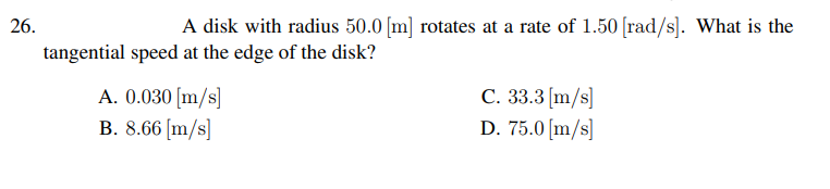 26.
A disk with radius 50.0 [m] rotates at a rate of 1.50 [rad/s]. What is the
tangential speed at the edge of the disk?
A. 0.030 [m/s]
B. 8.66 [m/s]
C. 33.3 [m/s]
D. 75.0 [m/s]
