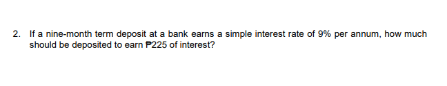 2. If a nine-month term deposit at a bank earns a simple interest rate of 9% per annum, how much
should be deposited to earn P225 of interest?
