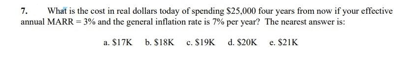 7.
What is the cost in real dollars today of spending $25,000 four years from now if your effective
annual MARR = 3% and the general inflation rate is 7% per year? The nearest answer is:
a. $17K b. $18K
c. $19K
d. $20K e. $21K
