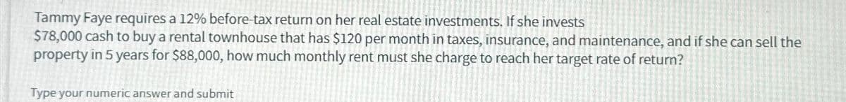 Tammy Faye requires a 12% before-tax return on her real estate investments. If she invests
$78,000 cash to buy a rental townhouse that has $120 per month in taxes, insurance, and maintenance, and if she can sell the
property in 5 years for $88,000, how much monthly rent must she charge to reach her target rate of return?
Type your numeric answer and submit