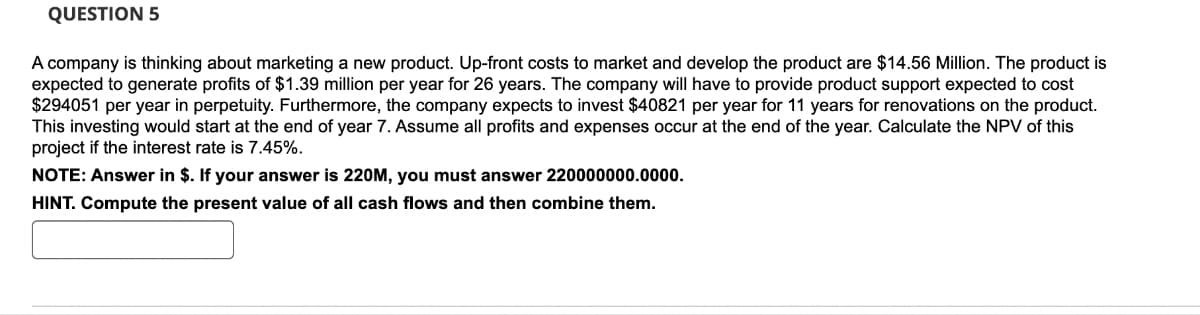 QUESTION 5
A company is thinking about marketing a new product. Up-front costs to market and develop the product are $14.56 Million. The product is
expected to generate profits of $1.39 million per year for 26 years. The company will have to provide product support expected to cost
$294051 per year in perpetuity. Furthermore, the company expects to invest $40821 per year for 11 years for renovations on the product.
This investing would start at the end of year 7. Assume all profits and expenses occur at the end of the year. Calculate the NPV of this
project if the interest rate is 7.45%.
NOTE: Answer in $. If your answer is 220M, you must answer 220000000.0000.
HINT. Compute the present value of all cash flows and then combine them.