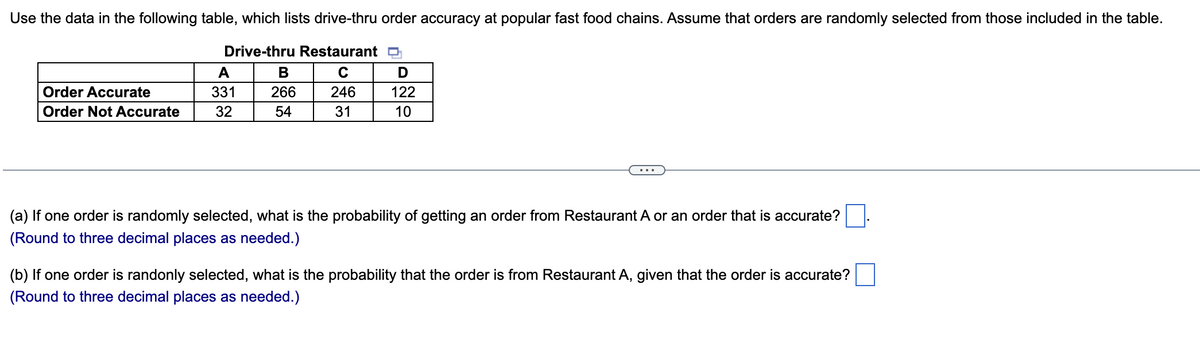 Use the data in the following table, which lists drive-thru order accuracy at popular fast food chains. Assume that orders are randomly selected from those included in the table.
Drive-thru Restaurant D
A
B
с
D
Order Accurate
331
Order Not Accurate
32
266
54
246
122
31
10
(a) If one order is randomly selected, what is the probability of getting an order from Restaurant A or an order that is accurate?
(Round to three decimal places as needed.)
(b) If one order is randonly selected, what is the probability that the order is from Restaurant A, given that the order is accurate?
(Round to three decimal places as needed.)