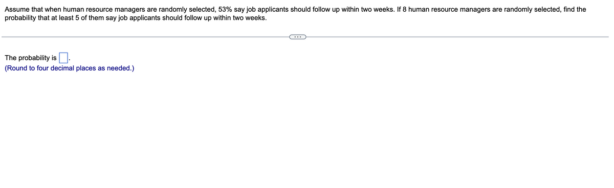 Assume that when human resource managers are randomly selected, 53% say job applicants should follow up within two weeks. If 8 human resource managers are randomly selected, find the
probability that at least 5 of them say job applicants should follow up within two weeks.
The probability is
(Round to four decimal places as needed.)
...