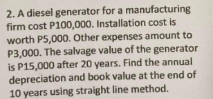 2. A diesel generator for a manufacturing
firm cost P100,000. Installation cost is
worth P5,000. Other expenses amount to
P3,000. The salvage value of the generator
is P15,000 after 20 years. Find the annual
depreciation and book value at the end of
10 years using straight line method.