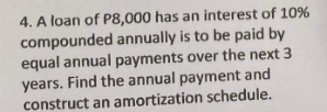 4. A loan of P8,000 has an interest of 10%
compounded annually is to be paid by
equal annual payments over the next 3
years. Find the annual payment and
construct an amortization schedule.