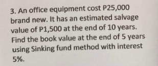 3. An office equipment cost P25,000
brand new. It has an estimated salvage
value of P1,500 at the end of 10 years.
Find the book value at the end of 5 years
using Sinking fund method with interest
5%.